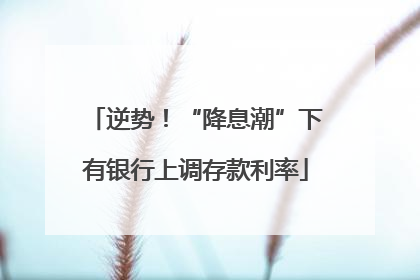 逆势！“降息潮”下有银行上调存款利率