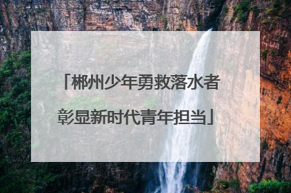 郴州少年勇救落水者 彰显新时代青年担当