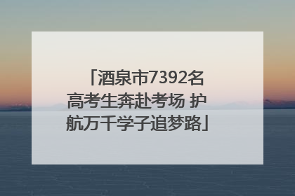 酒泉市7392名高考生奔赴考场 护航万千学子追梦路