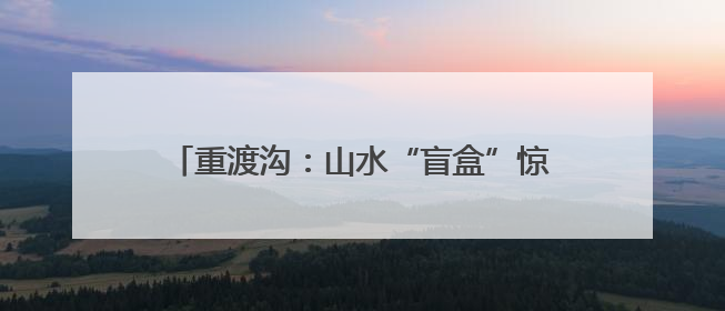 重渡沟：山水“盲盒”惊喜开 文旅融合引客来