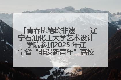 青春执笔绘非遗——辽宁石油化工大学艺术设计学院参加2025 年辽宁省“非遗新青年”高校优秀作品推荐活动
