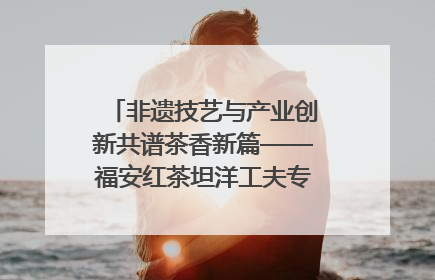 非遗技艺与产业创新共谱茶香新篇——福安红茶坦洋工夫专场推介会在京举办