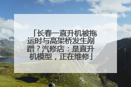 长春一直升机被拖运时与高架桥发生剐蹭？汽修店：是直升机模型，正在维修