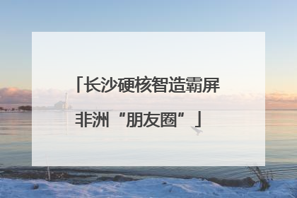 长沙硬核智造霸屏非洲“朋友圈”