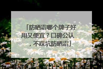 防晒霜哪个牌子好用又便宜？口碑公认，不踩坑防晒霜