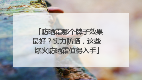 防晒霜哪个牌子效果最好？实力防晒，这些爆火防晒霜值得入手