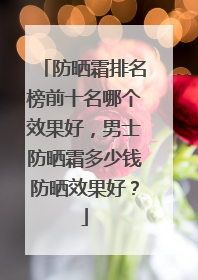 防晒霜排名榜前十名哪个效果好，男士防晒霜多少钱防晒效果好？