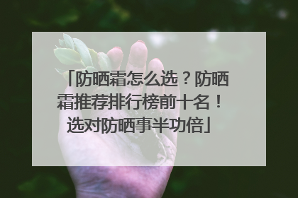 防晒霜怎么选？防晒霜推荐排行榜前十名！选对防晒事半功倍