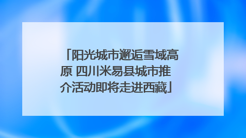 阳光城市邂逅雪域高原 四川米易县城市推介活动即将走进西藏