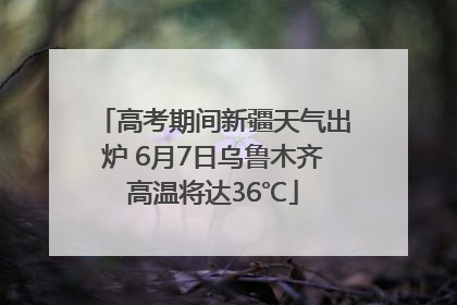 高考期间新疆天气出炉 6月7日乌鲁木齐高温将达36℃