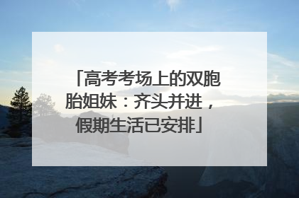 高考考场上的双胞胎姐妹：齐头并进，假期生活已安排