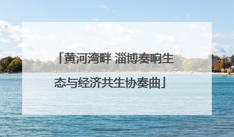 黄河湾畔 淄博奏响生态与经济共生协奏曲