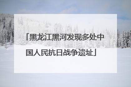 黑龙江黑河发现多处中国人民抗日战争遗址
