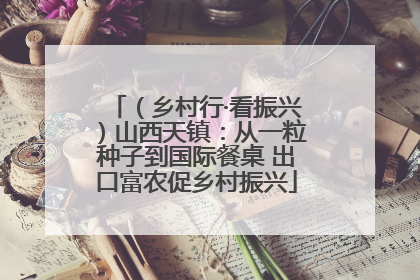 （乡村行·看振兴）山西天镇：从一粒种子到国际餐桌 出口富农促乡村振兴
