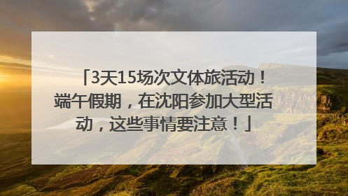 3天15场次文体旅活动！端午假期，在沈阳参加大型活动，这些事情要注意！