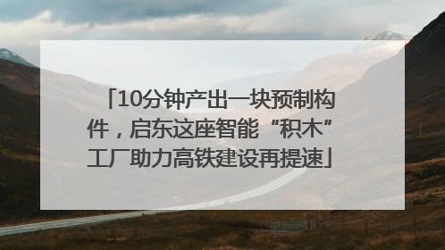 10分钟产出一块预制构件，启东这座智能“积木”工厂助力高铁建设再提速