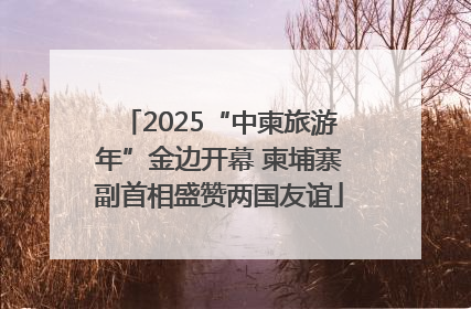 2025“中柬旅游年”金边开幕 柬埔寨副首相盛赞两国友谊