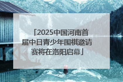 2025中国河南首届中日青少年围棋邀请赛将在洛阳启幕