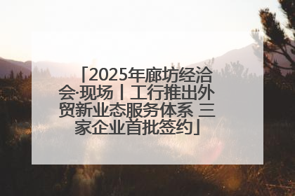 2025年廊坊经洽会·现场丨工行推出外贸新业态服务体系 三家企业首批签约