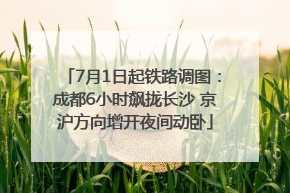 7月1日起铁路调图：成都6小时飙拢长沙 京沪方向增开夜间动卧