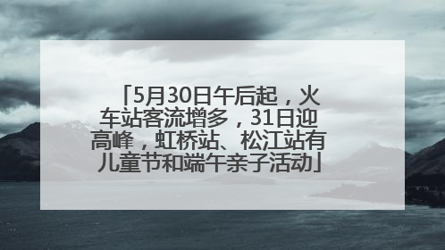 5月30日午后起，火车站客流增多，31日迎高峰，虹桥站、松江站有儿童节和端午亲子活动
