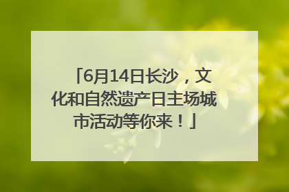 6月14日长沙，文化和自然遗产日主场城市活动等你来！